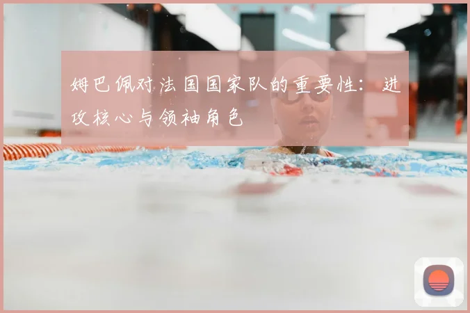 姆巴佩对法国国家队的重要性：进攻核心与领袖角色