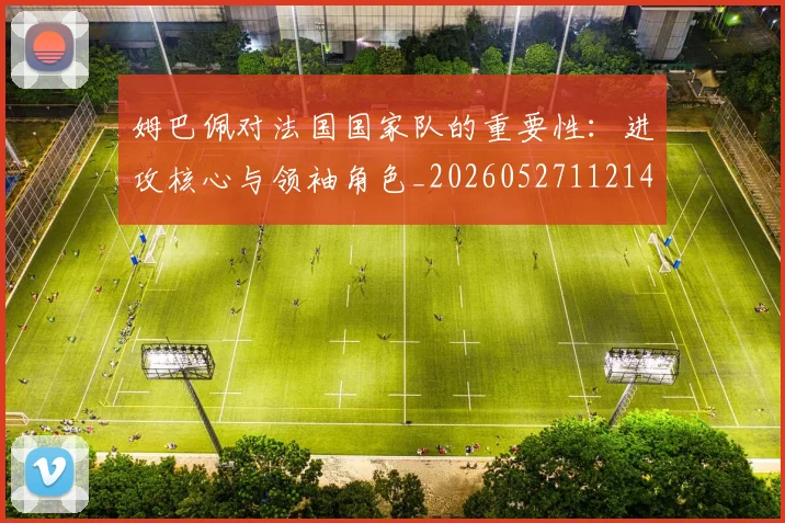 姆巴佩对法国国家队的重要性：进攻核心与领袖角色_20260527112143
