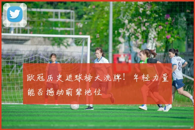 欧冠历史进球榜大洗牌!年轻力量能否撼动前辈地位
