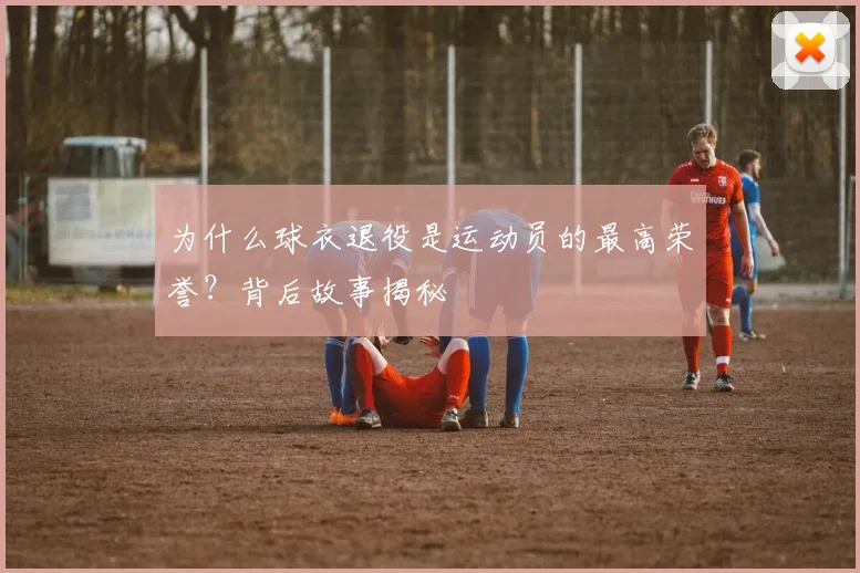 为什么球衣退役是运动员的最高荣誉？背后故事揭秘