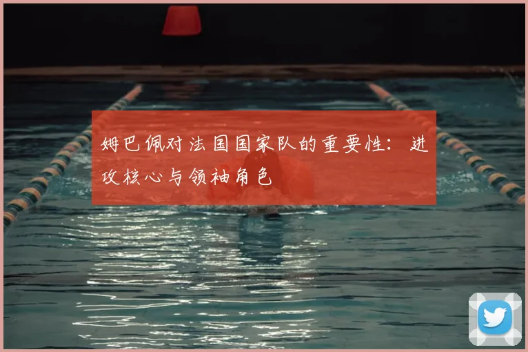姆巴佩对法国国家队的重要性：进攻核心与领袖角色