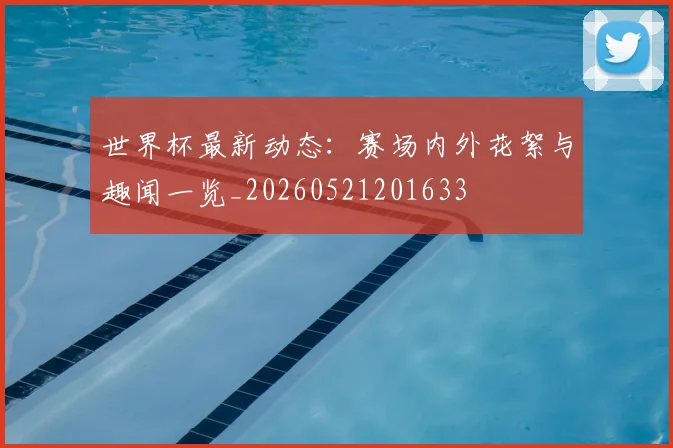 世界杯最新动态：赛场内外花絮与趣闻一览_20260521201633