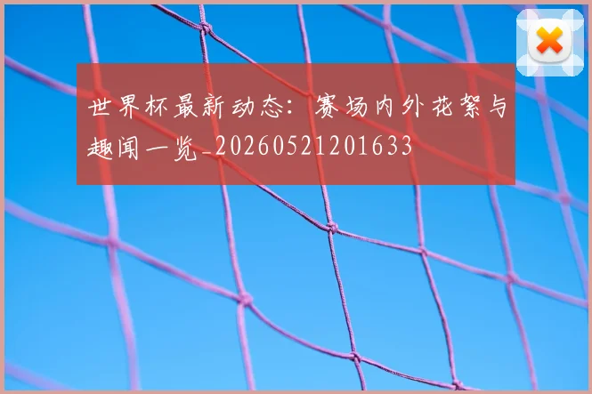 世界杯最新动态:赛场内外花絮与趣闻一览_20260521201633