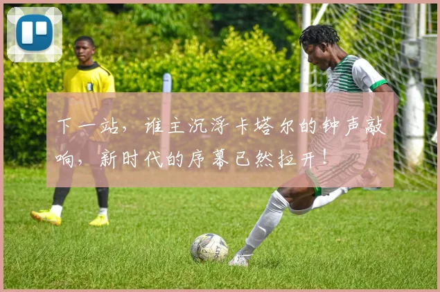 下一站，谁主沉浮卡塔尔的钟声敲响，新时代的序幕已然拉开！