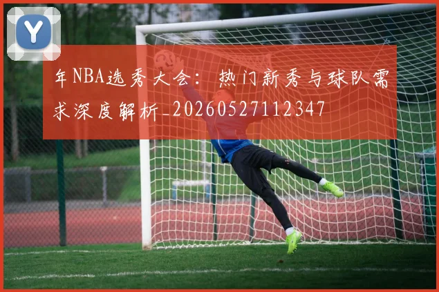 年NBA选秀大会：热门新秀与球队需求深度解析_20260527112347
