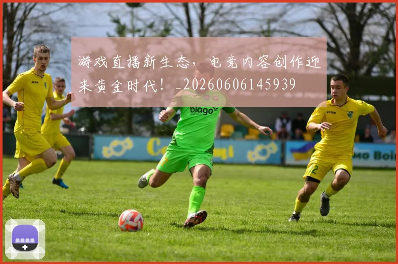 游戏直播新生态，电竞内容创作迎来黄金时代！_20260606145939